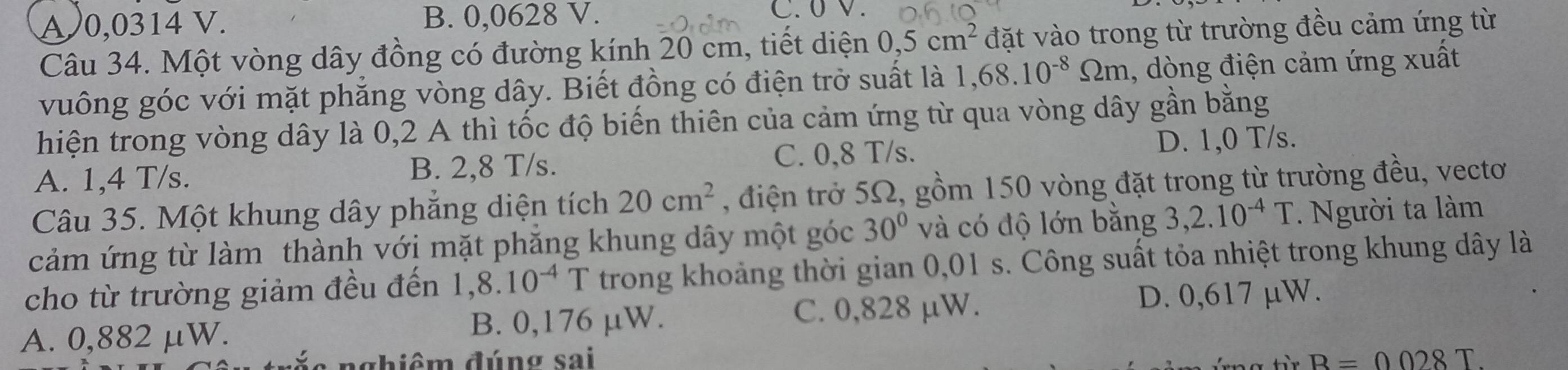 A0,0314 V. B. 0,0628 V. C. 0 V.
Câu 34. Một vòng dây đồng có đường kính 20 cm, tiết diện 0,5cm^2 đặt vào trong từ trường đều cảm ứng từ
vuông góc với mặt phẳng vòng dây. Biết đồng có điện trở suất là 1,68.10^(-8)Omega m , dòng điện cảm ứng xuất
hiện trong vòng dây là 0,2 A thì tốc độ biến thiên của cảm ứng từ qua vòng dây gần bằng
A. 1,4 T/s. B. 2,8 T/s. C. 0,8 T/s. D. 1,0 T/s.
Câu 35. Một khung dây phẳng diện tích 20cm^2 , điện trở 5Ω, gồm 150 vòng đặt trong từ trường đều, vectơ
cảm ứng từ làm thành với mặt phăng khung dây một góc 30° và có độ lớn bằng 3,2.10^(-4)T * Người ta làm
cho từ trường giảm đều đến 1,8.10^(-4)T trong khoảng thời gian 0,01 s. Công suất tỏa nhiệt trong khung dây là
A. 0,882 μW. B. 0,176 µW. C. 0,828 µW. D. 0,617 µW.
: nghiêm đúng sai B=0028T