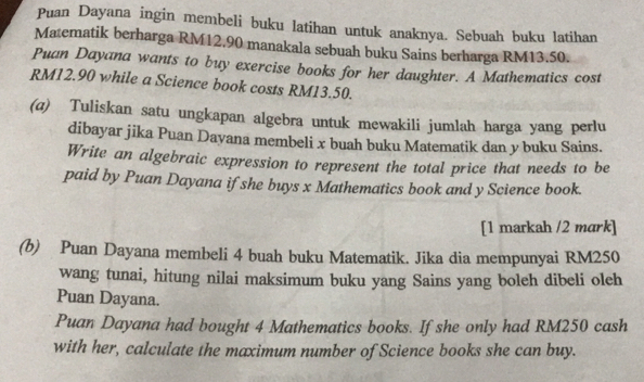 Puan Dayana ingin membeli buku latihan untuk anaknya. Sebuah buku latihan 
Matematik berharga RM12.90 manakala sebuah buku Sains berharga RM13.50. 
Puan Dayana wants to buy exercise books for her daughter. A Mathematics cost
RM12.90 while a Science book costs RM13.50. 
(α) Tuliskan satu ungkapan algebra untuk mewakili jumlah harga yang perlu 
dibayar jika Puan Dayana membeli x buah buku Matematik dan y buku Sains. 
Write an algebraic expression to represent the total price that needs to be 
paid by Puan Dayana if she buys x Mathematics book and y Science book. 
[1 markah /2 mark] 
(b) Puan Dayana membeli 4 buah buku Matematik. Jika dia mempunyai RM250
wang tunai, hitung nilai maksimum buku yang Sains yang boleh dibeli oleh 
Puan Dayana. 
Puan Dayana had bought 4 Mathematics books. If she only had RM250 cash 
with her, calculate the maximum number of Science books she can buy.