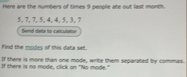 Here are the numbers of times 9 peoplle ate out last month.
5, 7, 7, 5, 4, 4, 5, 3, 7
Send data to caliculator 
Find the modes of this data set. 
If there is more than one mode, write them separated by commas. 
If there is no mode, click on "No mode."