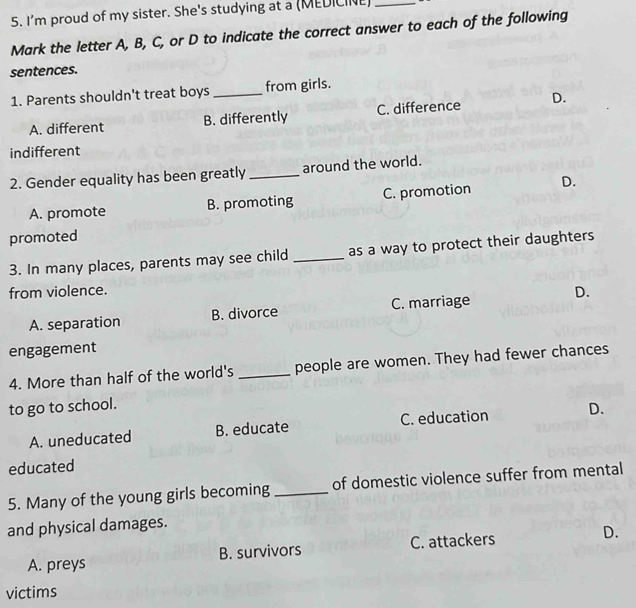 I'm proud of my sister. She's studying at a (MEDICINE)_
Mark the letter A, B, C, or D to indicate the correct answer to each of the following
sentences.
1. Parents shouldn't treat boys _from girls.
D.
A. different B. differently C. difference
indifferent
2. Gender equality has been greatly_ around the world.
A. promote B. promoting C. promotion
D.
promoted
3. In many places, parents may see child _as a way to protect their daughters
from violence.
C. marriage
A. separation B. divorce D.
engagement
4. More than half of the world's _people are women. They had fewer chances
to go to school.
A. uneducated B. educate C. education D.
educated
5. Many of the young girls becoming _of domestic violence suffer from mental
and physical damages.
A. preys B. survivors C. attackers D.
victims