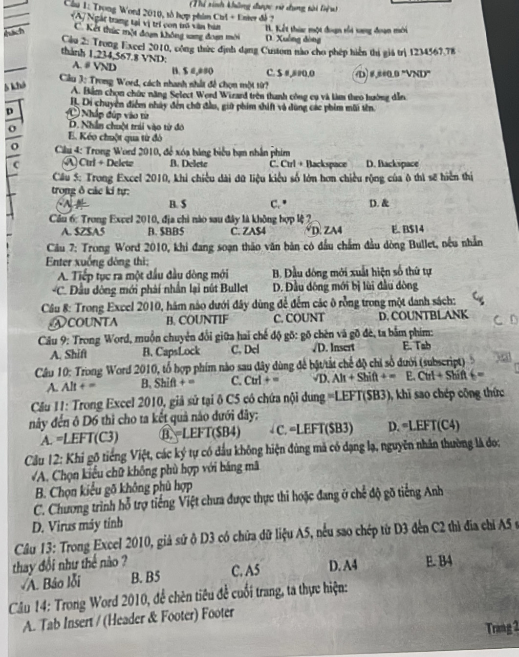 Thi tinh không được vử dụng tài liệu
_
Câu 1: Trong Word 2010, tổ hợp phim Chl + Enter đề 2
_
_
VA/ Ngài trang tại vị trí con tri văn bún. Kết thừ một đoạn vổi xng đoạn mới
hach
C  Kết thức một đoạn không sang đoan mời D. Xuông dòng
Cầu 2: Trong Excel 2010, cộng thức định dạng Custom nào cho phép hiển thị giả trị 1234567.78
thành 1,234,567.8 VND:
A.# VND B. $ #,##( C. $ #,# #0.0 D) #,##0.0 ''VND
Cầu 3ị Trong Word, cách nhanh nhất đề chọn một từ?
5 khả A. Bắm chọn chức năng Select Word Wizard trên thanh công cụ và làm theo hưởng dẫn
IL Di chuyên điểm nhây đến chữ đầu, giữ phim shif vô dùng các phim mũi tên.
p O Nhập dúp vào từ
D. Nhân chuột trái vào từ đô
E. Kéo chuột qua từ đô
o *  Cilu 4: Trong Word 2010, để xóạ bảng biểu bạn nhân phim
A Ctri + Delete B. Deletc C. Ctrl + Backspace D. Backspace
Cầu 5: Trong Excel 2010, khi chiều dài đữ liệu kiểu số lớn hơn chiều rộng của ô thì sẽ hiển thị
trong δ các ki tự:
B. S C." D. &
Cầu 6: Trong Excel 2010, địa chi nào sau đây là không hợp lệ 2
A. $ZSA5 B. $BBS C. ZA$4 *D. ZA4 E. B$14
Câu 7: Trong Word 2010, khi đang soạn thảo văn bản có đầu chẩm đầu dòng Bullet, nều nhẫn
Enter xuống đòng thì:
A Tiếp tục ra một đầu đầu đòng mới B. Đầu dông mới xuất hiện số thứ tự
*C. Đầu dông mới phải nhần lại nút Bullet D. Đầu dông mới bị lùi đầu đòng
Cầu 8: Trong Excel 2010, hám nào dưới đây dùng để đếm các ô rồng trong một danh sách:
Ncounta B. COUNTIF C. COUNT D. COUNTBLANK
Câu 9: Trong Word, muồn chuyện đổi giữa hai chế độ gô: gõ chên và gõ đẻ, ta bắm phim:
A. Shift B. CapsLock C. Del /D. Insert E. Tab
Câu 10: Trong Word 2010, tổ hợp phim nào sau đây dùng để bật/tắt chế độ chỉ số đưới (subscript)
A. Alt + = B. Shift + = C. Ctrl + = D. Alt + Shift + =  E. Ctrl + Shift + =
Cu 11: Trong Excel 2010, giả sử tại ô C5 có chứa nội dung =LEFT(SB3), khi sao chép công thức
này đến ô D6 thì cho ta kết quả nào đưới đây:
A. =LEFT(C3) B. =LEFT($B4)  C. =LEFT($B3) D. =LEFT(C4)
Cầu 12: Khi gô tiếng Việt, các ký tự có dầu không hiện đùng mã có dạng lạ, nguyên nhân thường là đo;
A. Chọn kiểu chữ không phù hợp với bảng mã
B. Chọn kiểu gõ không phủ hợp
C. Chương trình hỗ trợ tiếng Việt chưa được thực thi hoặc đang ở chế độ gõ tiếng Anh
D. Virus máy tinh
Câu 13: Trong Excel 2010, giả sử ở D3 có chữa đữ liệu A5, nều sao chép từ D3 đến C2 thì địa chỉ A5 s
thay đổi như thế nào ? E. B4
C. A5 D. A4
A. Báo lỗi B. B5
Câu 14: Trong Word 2010, đề chèn tiêu đề cuối trang, ta thực hiện:
A. Tab Insert / (Header & Footer) Footer
Trang 2