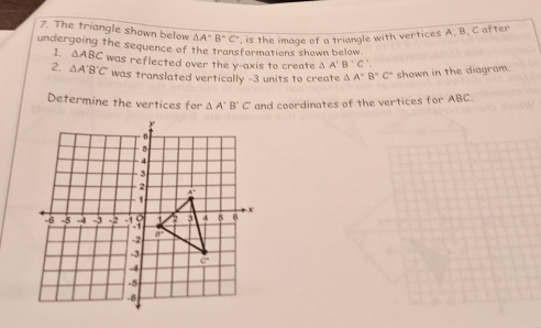 The triangle shown below △ A''B''C' , is the image of a triangle with vertices A. B. C after
undergoing the sequence of the transformations shown below
1. △ ABC
2. △ A'B'C' was reflected over the y-axis to create △ A'B'C'.
was translated vertically -3 units to create △ A°B°C° shown in the diagram.
Determine the vertices for △ A'B'C' and coordinates of the vertices for ABC.