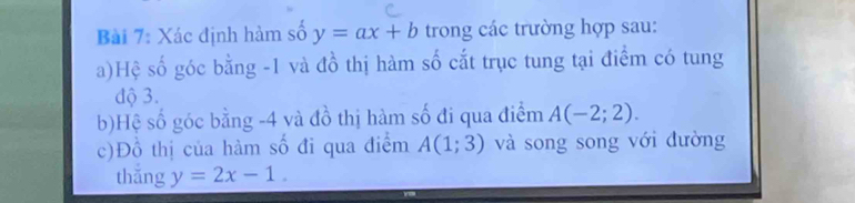 Xác định hàm số y=ax+b trong các trường hợp sau: 
a)Hệ số góc bằng -1 và đồ thị hàm số cắt trục tung tại điểm có tung 
độ 3. 
b)Hệ số góc bằng -4 và đồ thị hàm số đi qua điểm A(-2;2). 
c)Đồ thị của hàm Shat O đi qua điểm A(1;3) và song song với đường 
thắng y=2x-1.