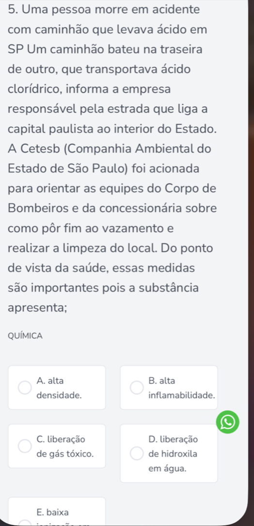 Uma pessoa morre em acidente
com caminhão que levava ácido em
SP Um caminhão bateu na traseira
de outro, que transportava ácido
clorídrico, informa a empresa
responsável pela estrada que liga a
capital paulista ao interior do Estado.
A Cetesb (Companhia Ambiental do
Estado de São Paulo) foi acionada
para orientar as equipes do Corpo de
Bombeiros e da concessionária sobre
como pôr fim ao vazamento e
realizar a limpeza do local. Do ponto
de vista da saúde, essas medidas
são importantes pois a substância
apresenta;
QUÍMICA
A. alta B. alta
densidade. inflamabilidade.
C. liberação D. liberação
de gás tóxico. de hidroxila
em água.
E. baixa