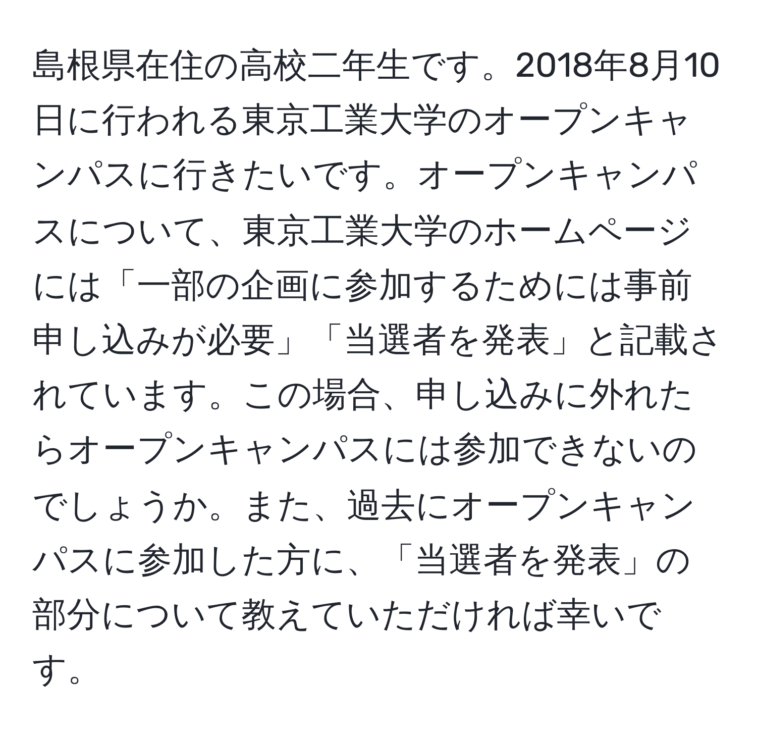 島根県在住の高校二年生です。2018年8月10日に行われる東京工業大学のオープンキャンパスに行きたいです。オープンキャンパスについて、東京工業大学のホームページには「一部の企画に参加するためには事前申し込みが必要」「当選者を発表」と記載されています。この場合、申し込みに外れたらオープンキャンパスには参加できないのでしょうか。また、過去にオープンキャンパスに参加した方に、「当選者を発表」の部分について教えていただければ幸いです。