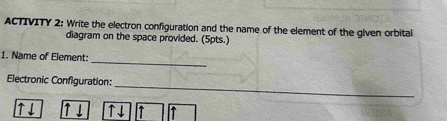 ACTIVITY 2: Write the electron configuration and the name of the element of the given orbital 
diagram on the space provided. (5pts.) 
_ 
1. Name of Element: 
_ 
Electronic Configuration: