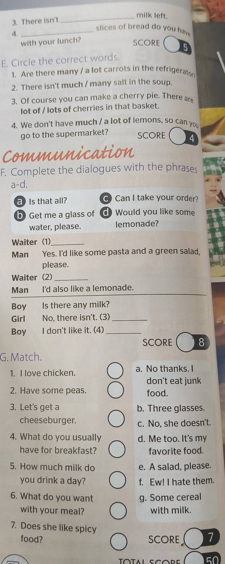 milk left.
3. There isn’t
_slices of bread do you have 
4.
with your lunch?
SCORE
E. Circle the correct words.
1. Are there many / a lot carrots in the refrigerator?
2. There isn't much / many salt in the soup.
3. Of course you can make a cherry pie. There are
lot of / lots of cherries in that basket.
4. We don't have much / a lot of lemons, so can you
go to the supermarket? SCORE
Communication
F. Complete the dialogues with the phrases
a-d.
a Is that all?
C) Can I take your order?
b) Get me a glass of d Would you like some
water, please. lemonade?
Waiter (1)__
Man Yes. I'd like some pasta and a green salad,
please.
Waiter (2)_
Man I'd also like a lemonade.
Boy Is there any milk?
Girl No, there isn't. (3)_
Boy I don't like it. (4)_
SCORE 8
G. Match.
1. I love chicken.
a. No thanks. I
don't eat junk
2. Have some peas. food.
3. Let's get a b. Three glasses.
cheeseburger.
c. No, she doesn’t.
4. What do you usually d. Me too. It's my
have for breakfast? favorite food.
5. How much milk do e. A salad, please.
you drink a day? f. Ew! I hate them.
6. What do you want g. Some cereal
with your meal? with milk.
7. Does she like spicy 1
food? SCORE