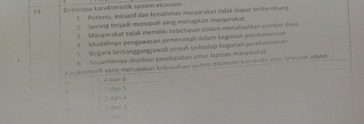 Beberapa karakteristik system ekonomi :
1 Potensi, inisiatif dan kreativitas masyarakat tidak dapat berkembang
2. Seiring terjadi monopoli yang merugikan masyarakat
3. Masyarakat tidak memiliki kebebasan dalam menafaatkan sumber daya
4. Mudahnya pengawasan pemerintah dalam kegiatan perekonomian
5 Negara bertanggungjawab penuh terhadap kegiatan perekonomian
6. Terjaminnya distrbusi pendapatan antar lapisan masyarakat
Karakteristik yang merupakan kelemahan system ekonomi komando atau terpusat adalah...
2, 4 dan 6
B 2 3 dạn 5
C 1 2 dan 4
D 1 2 dan 3
A dən !