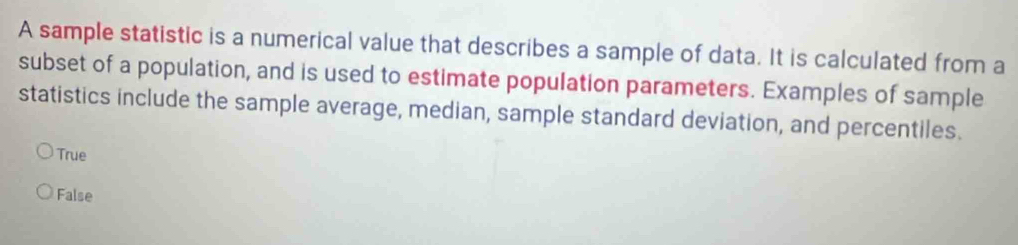 A sample statistic is a numerical value that describes a sample of data. It is calculated from a
subset of a population, and is used to estimate population parameters. Examples of sample
statistics include the sample average, median, sample standard deviation, and percentiles.
True
False