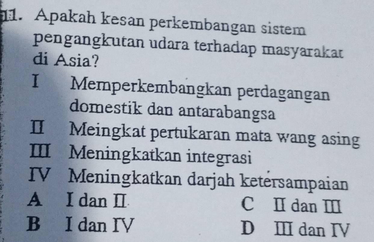 Apakah kesan perkembangan sistem
pengangkutan udara terhadap masyarakat
di Asia?
I Memperkembangkan perdagangan
domestik dan antarabangsa
IIMeingkat pertukaran mata wang asing
III Meningkatkan integrasi
IV Meningkatkan darjah ketersampaian
A I dan I C Ⅱ dan Ⅲ
B I dan IV D Ⅲ dan IV