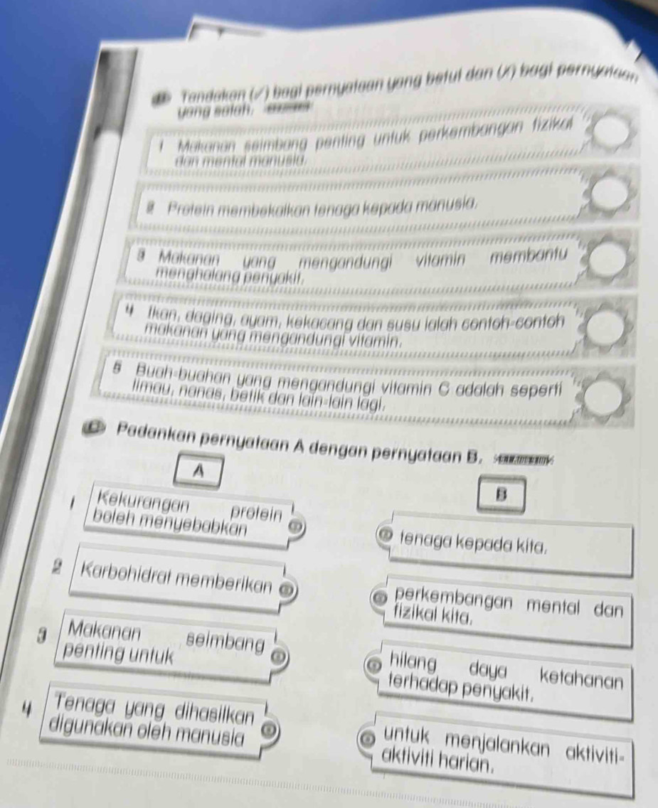 Tandakan (√) baai pernyataan yong betul dan (X) bagi pernyataan 
yong setch. e 
l Makanan seimbang penting untuk perkembangan fizikal 
dan mental manusia. 
# Pretein membekaikan tenaga kepada manusia. 
' Makanan yang mengandungi vitamin membantu 
menghalang penyakit. 
4 Ikan, daging, ayam, kekacang dan susu ialah contoh-contoh 
makanan yang mengandungi vitamin.
5 Buah-buahan yang mengandungi vitamin C adalah seperti 
limau, nanas, betik dan lain-lain lagi. 
Padankan pernyataan A dengan pernyataan B. saank 
A 
B 
Kekurangan protein 
boleh menyebabkan tenaga kepada kita. 
1 Karbohidrat memberikan perkembangan mental dan 
fizikal kita. 
Makanan seimbang hilang daya ketahanan 
3 penting untuk terhadap penyakit. 
4 Tenaga yang dihasilkan untuk menjalankan aktiviti- 
digunakan olēh manusia aktiviti harian.