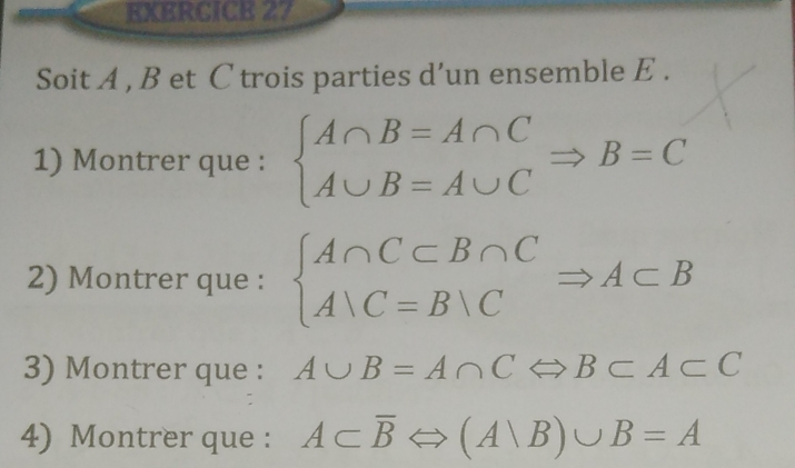 Soit A , B et C trois parties d’un ensemble E . 
1) Montrer que : beginarrayl A∩ B=A∩ C A∪ B=A∪ Cendarray.  Rightarrow B=C
2) Montrer que : beginarrayl A∩ C⊂ B∩ C A∪ C=B∪ Cendarray.  Rightarrow A⊂ B
3) Montrer que : A∪ B=A∩ CLeftrightarrow B⊂ A⊂ C
4) Montrer que : A⊂ overline BLeftrightarrow (Avee B)∪ B=A