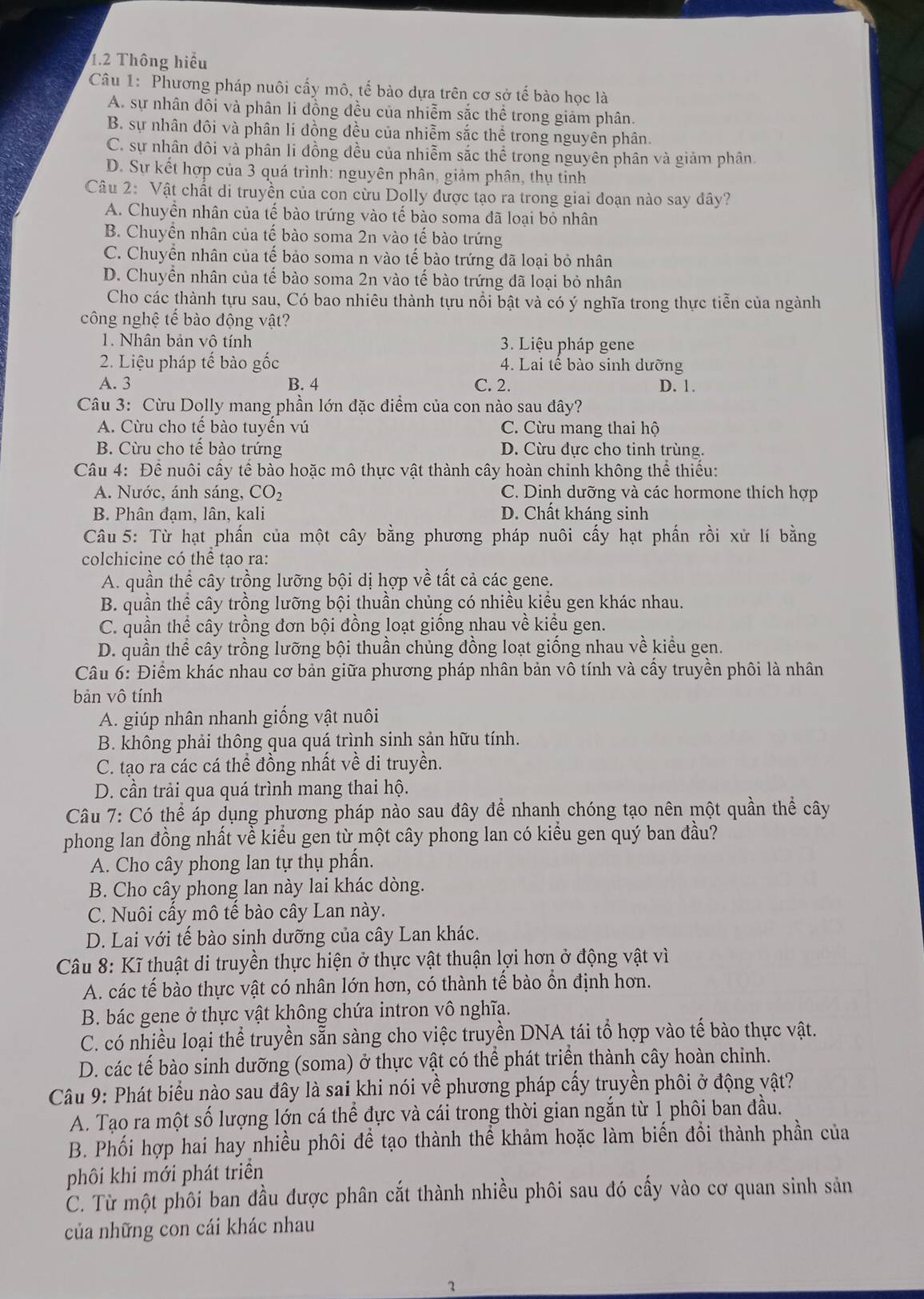 1.2 Thông hiểu
Câu 1: Phương pháp nuôi cấy mô, tế bào dựa trên cơ sở tế bào học là
A. sự nhân đôi và phân li đồng đều của nhiễm sắc thể trong giảm phân.
B. sự nhân đôi và phân li đồng đều của nhiễm sắc thể trong nguyên phân.
C. sự nhân đôi và phân li đồng đều của nhiễm sắc thể trong nguyên phân và giảm phân.
D. Sự kết hợp của 3 quá trình: nguyên phân, giảm phân, thụ tinh
Câu 2: Vật chất di truyền của con cừu Dolly được tạo ra trong giai đoạn nào say đây?
A. Chuyền nhân của tế bào trứng vào tế bào soma đã loại bỏ nhân
B. Chuyền nhân của tế bào soma 2n vào tế bào trứng
C. Chuyển nhân của tế bảo soma n vào tế bào trứng đã loại bỏ nhân
D. Chuyền nhân của tế bào soma 2n vào tế bào trứng đã loại bỏ nhân
Cho các thành tựu sau, Có bao nhiêu thành tựu nổi bật và có ý nghĩa trong thực tiễn của ngành
công nghệ tế bào động vật?
1. Nhân bản vô tính  3. Liệu pháp gene
2. Liệu pháp tế bào gốc  4. Lai tế bào sinh dưỡng
A. 3 B. 4 C. 2. D. 1.
Câu 3: Cừu Dolly mang phần lớn đặc điểm của con nào sau đây?
A. Cừu cho tế bào tuyền vú C. Cừu mang thai hộ
B. Cừu cho tế bào trứng D. Cừu đực cho tinh trùng.
Câu 4: Để nuôi cấy tế bào hoặc mô thực vật thành cây hoàn chỉnh không thể thiếu:
A. Nước, ánh sáng, CO_2 C. Dinh dưỡng và các hormone thích hợp
B. Phân đạm, lân, kali D. Chất kháng sinh
Câu 5: Từ hạt phần của một cây bằng phương pháp nuôi cấy hạt phần rồi xử lí bằng
colchicine có thể tạo ra:
A. quần thể cây trồng lưỡng bội dị hợp về tất cả các gene.
B. quần thể cây trồng lưỡng bội thuần chủng có nhiều kiều gen khác nhau.
C. quần thể cây trồng đơn bội đồng loạt giống nhau về kiểu gen.
D. quần thể cây trồng lưỡng bội thuần chủng đồng loạt giống nhau về kiểu gen.
Câu 6: Điểm khác nhau cơ bản giữa phương pháp nhân bản vô tính và cấy truyền phôi là nhân
bản vô tính
A. giúp nhân nhanh giống vật nuôi
B. không phải thông qua quá trình sinh sản hữu tính.
C. tạo ra các cá thể đồng nhất về di truyền.
D. cần trải qua quá trình mang thai hộ.
Câu 7: Có thể áp dụng phương pháp nào sau đây để nhanh chóng tạo nên một quần thể cây
phong lan đồng nhất về kiểu gen từ một cây phong lan có kiểu gen quý ban đầu?
A. Cho cây phong lan tự thụ phần.
B. Cho cây phong lan này lai khác dòng.
C. Nuôi cấy mô tế bào cây Lan này.
D. Lai với tế bào sinh dưỡng của cây Lan khác.
Câu 8: Kĩ thuật di truyền thực hiện ở thực vật thuận lợi hơn ở động vật vì
A. các tế bào thực vật có nhân lớn hơn, có thành tế bào ổn định hơn.
B. bác gene ở thực vật không chứa intron vô nghĩa.
C. có nhiều loại thể truyền sẵn sàng cho việc truyền DNA tái tổ hợp vào tế bào thực vật.
D. các tế bào sinh dưỡng (soma) ở thực vật có thể phát triển thành cây hoàn chỉnh.
Câu 9: Phát biểu nào sau đây là sai khi nói về phương pháp cấy truyền phối ở động vật?
A. Tạo ra một số lượng lớn cá thể đực và cái trong thời gian ngắn từ 1 phôi ban đầu.
B. Phối hợp hai hay nhiều phối để tạo thành thể khảm hoặc làm biến đổi thành phần của
phôi khi mới phát triển
C. Từ một phôi ban đầu được phân cắt thành nhiều phôi sau đó cấy vào cơ quan sinh sản
của những con cái khác nhau
