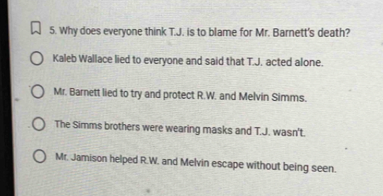 Why does everyone think T.J. is to blame for Mr. Barnett's death?
Kaleb Wallace lied to everyone and said that T.J. acted alone.
Mr. Barnett lied to try and protect R.W. and Melvin Simms.
The Simms brothers were wearing masks and T.J. wasn't.
Mr. Jamison helped R.W. and Melvin escape without being seen.