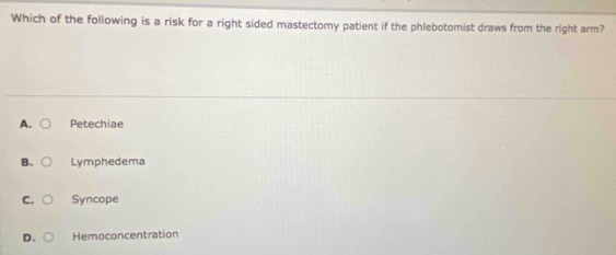 Which of the following is a risk for a right sided mastectomy patient if the phlebotomist draws from the right arm?
A. Petechiae
B. Lymphedema
C. Syncope
D. Hemoconcentration