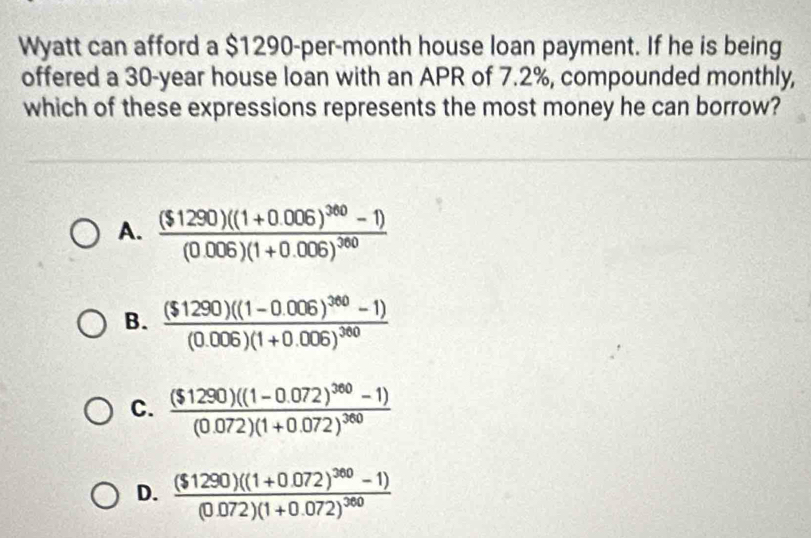 Wyatt can afford a $1290-per-month house loan payment. If he is being
offered a 30-year house loan with an APR of 7.2%, compounded monthly,
which of these expressions represents the most money he can borrow?
A. frac ($1290)((1+0.006)^360-1)(0.006)(1+0.006)^360
B. frac ($1290)((1-0.006)^360-1)(0.006)(1+0.006)^360
C. frac ($1290)((1-0.072)^360-1)(0.072)(1+0.072)^360
D. frac ($1290)((1+0.072)^300-1)(0.072)(1+0.072)^360