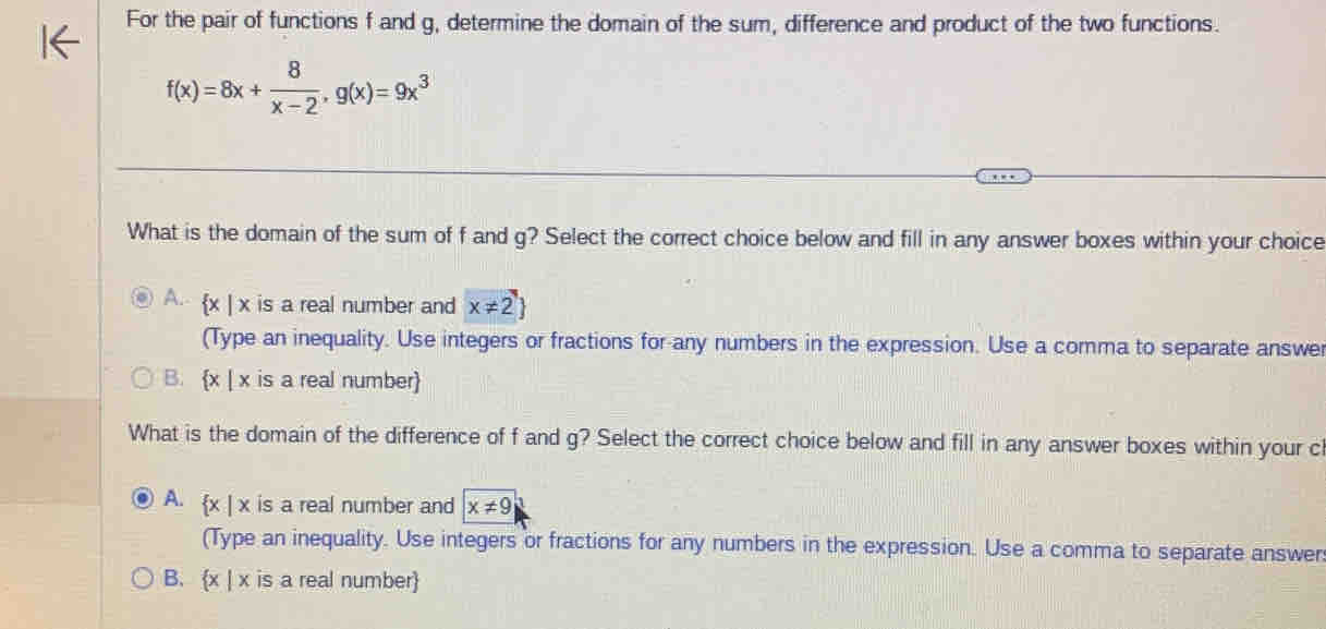 For the pair of functions f and g, determine the domain of the sum, difference and product of the two functions.
f(x)=8x+ 8/x-2 , g(x)=9x^3
What is the domain of the sum of f and g? Select the correct choice below and fill in any answer boxes within your choice
A. x | x is a real number and x!= 2
(Type an inequality. Use integers or fractions for-any numbers in the expression. Use a comma to separate answer
B. x | x is a real number
What is the domain of the difference of f and g? Select the correct choice below and fill in any answer boxes within your cl
A.  x|x is a real number and x!= 9
(Type an inequality. Use integers or fractions for any numbers in the expression. Use a comma to separate answer
B. x | x is a real number