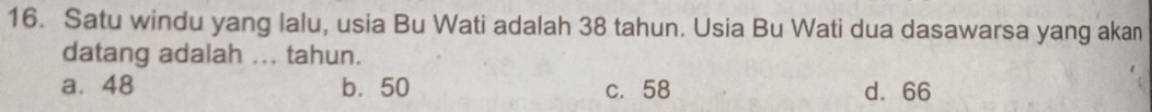 Satu windu yang lalu, usia Bu Wati adalah 38 tahun. Usia Bu Wati dua dasawarsa yang akan
datang adalah ... tahun.
a. 48 b. 50 c. 58 d. 66