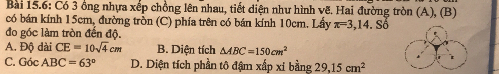 Bài 15.6: Có 3 ồng nhựa xếp chồng lên nhau, tiết diện như hình vẽ. Hai đường tròn (A), (B)
có bán kính 15cm, đường tròn (C) phía trên có bán kính 10cm. Lấy π =3,14.Sdot 0
đo góc làm tròn đến độ.
A. Độ dài CE=10sqrt(4)cm B. Diện tích △ ABC=150cm^2
C. Góc ABC=63° D. Diện tích phần tô đậm xấp xi bằng 29, 15cm^2