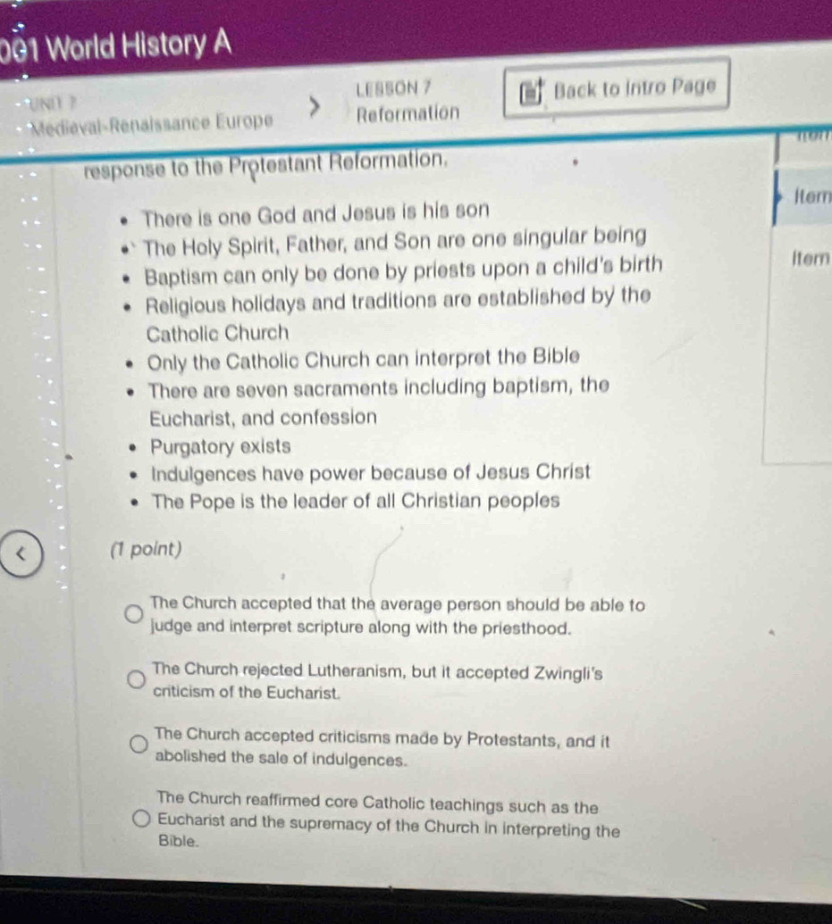 001 World History A
LESSON 7 Back to intro Page
Méie al- Renaissance Europe Reformation
non
response to the Protestant Reformation.
Item
There is one God and Jesus is his son
The Holy Spirit, Father, and Son are one singular being
Baptism can only be done by priests upon a child's birth Itern
Religious holidays and traditions are established by the
Catholic Church
Only the Catholic Church can interpret the Bible
There are seven sacraments including baptism, the
Eucharist, and confession
Purgatory exists
Indulgences have power because of Jesus Christ
The Pope is the leader of all Christian peoples
< (1 point)
 The Church accepted that the average person should be able to
judge and interpret scripture along with the priesthood.
The Church rejected Lutheranism, but it accepted Zwingli's
criticism of the Eucharist.
The Church accepted criticisms made by Protestants, and it
abolished the sale of indulgences.
The Church reaffirmed core Catholic teachings such as the
Eucharist and the supremacy of the Church in interpreting the
Bible.