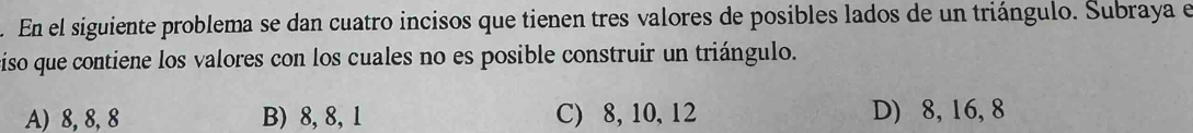 En el siguiente problema se dan cuatro incisos que tienen tres valores de posibles lados de un triángulo. Subraya el
ciso que contiene los valores con los cuales no es posible construir un triángulo.
A) 8, 8, 8 B) 8, 8, 1 C) 8, 10, 12 D) 8, 16, 8