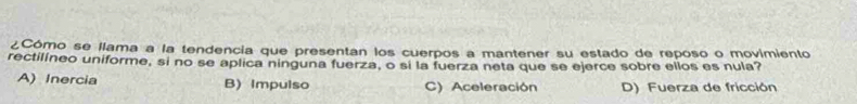 ¿Cómo se llama a la tendencia que presentan los cuerpos a mantener su estado de reposo o movimiento
rectilíneo uniforme, si no se aplica ninguna fuerza, o si la fuerza neta que se ejerce sobre ellos es nula?
A) Inercia B) Impulso C) Aceleración D) Fuerza de fricción