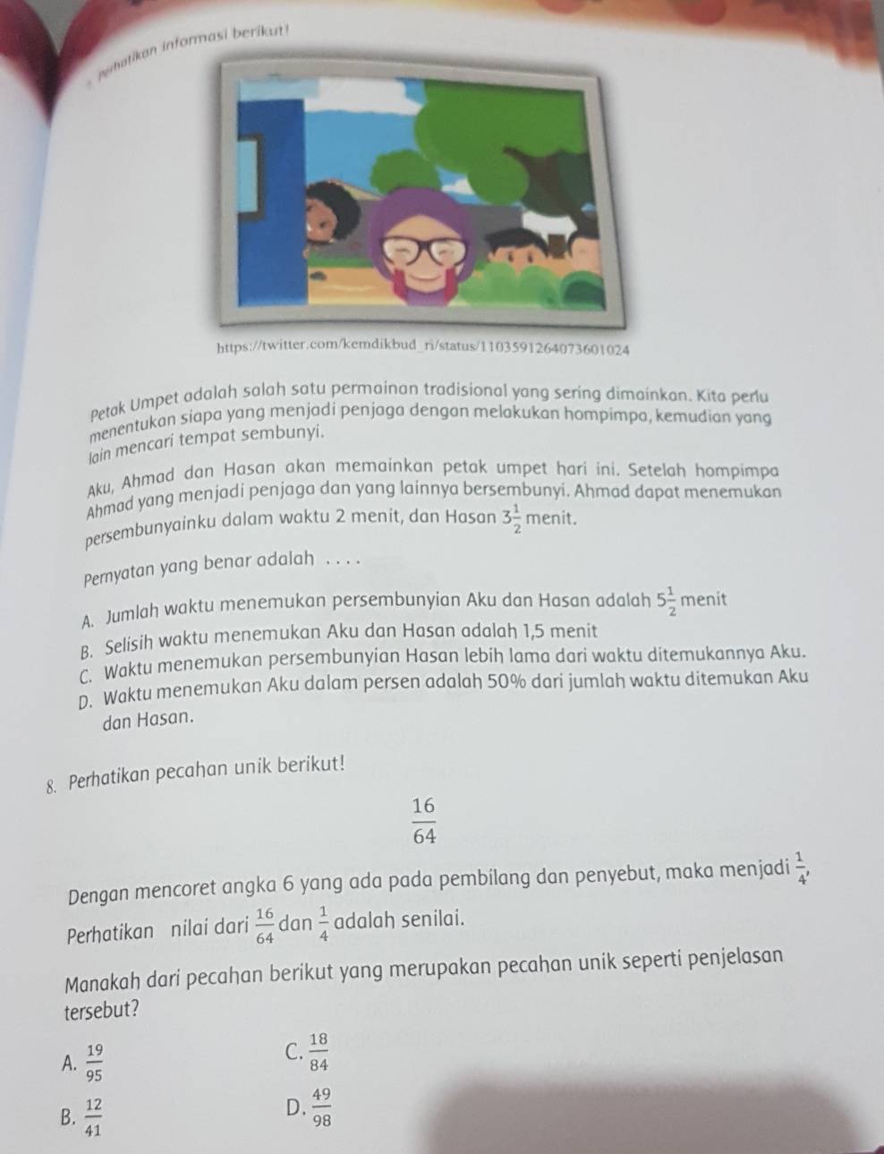 nhatikan informasi berikut 
https://twitter.com/kemdikbud_ri/status/1103591264073601024
Petak Umpet adalah salah satu permainan tradisional yang sering dimainkan. Kita peru
menentukan siapa yang menjadi penjaga dengan melakukan hompimpa, kemudian yang
lain mencari tempat sembunyi.
Aku, Ahmad dan Hasan akan memainkan petak umpet hari ini. Setelah hompimpa
Ahmad yang menjadi penjaga dan yang lainnya bersembunyi. Ahmad dapat menemukan
persembunyainku dalam waktu 2 menit, dan Hasan 3 1/2  menit.
Pernyatan yang benar adalah . . . .
A. Jumlah waktu menemukan persembunyian Aku dan Hasan adalah 5 1/2  menit
B. Selisih waktu menemukan Aku dan Hasan adalah 1,5 menit
C. Waktu menemukan persembunyian Hasan lebih lama dari waktu ditemukannya Aku.
D. Waktu menemukan Aku dalam persen adalah 50% dari jumlah waktu ditemukan Aku
dan Hasan.
8. Perhatikan pecahan unik berikut!
 16/64 
Dengan mencoret angka 6 yang ada pada pembilang dan penyebut, maka menjadi  1/4 , 
Perhatikan nilai dari  16/64  dan  1/4  adalah senilai.
Manakah dari pecahan berikut yang merupakan pecahan unik seperti penjelasan
tersebut?
A.  19/95 
C.  18/84 
B.  12/41 
D.  49/98 