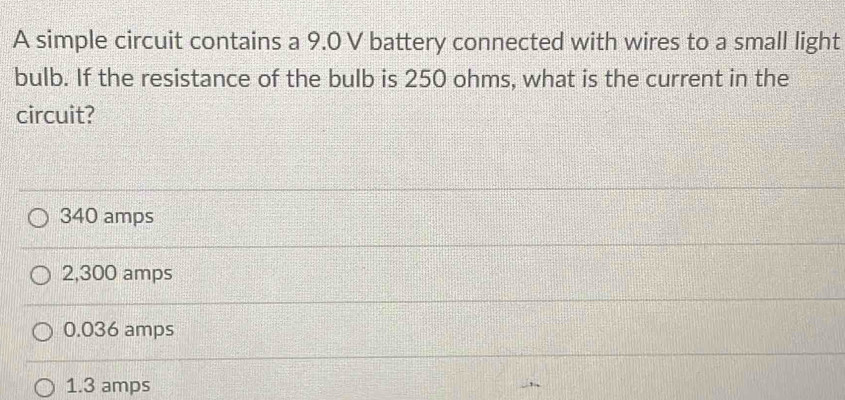 A simple circuit contains a 9.0 V battery connected with wires to a small light
bulb. If the resistance of the bulb is 250 ohms, what is the current in the
circuit?
340 amps
2,300 amps
0.036 amps
1.3 amps