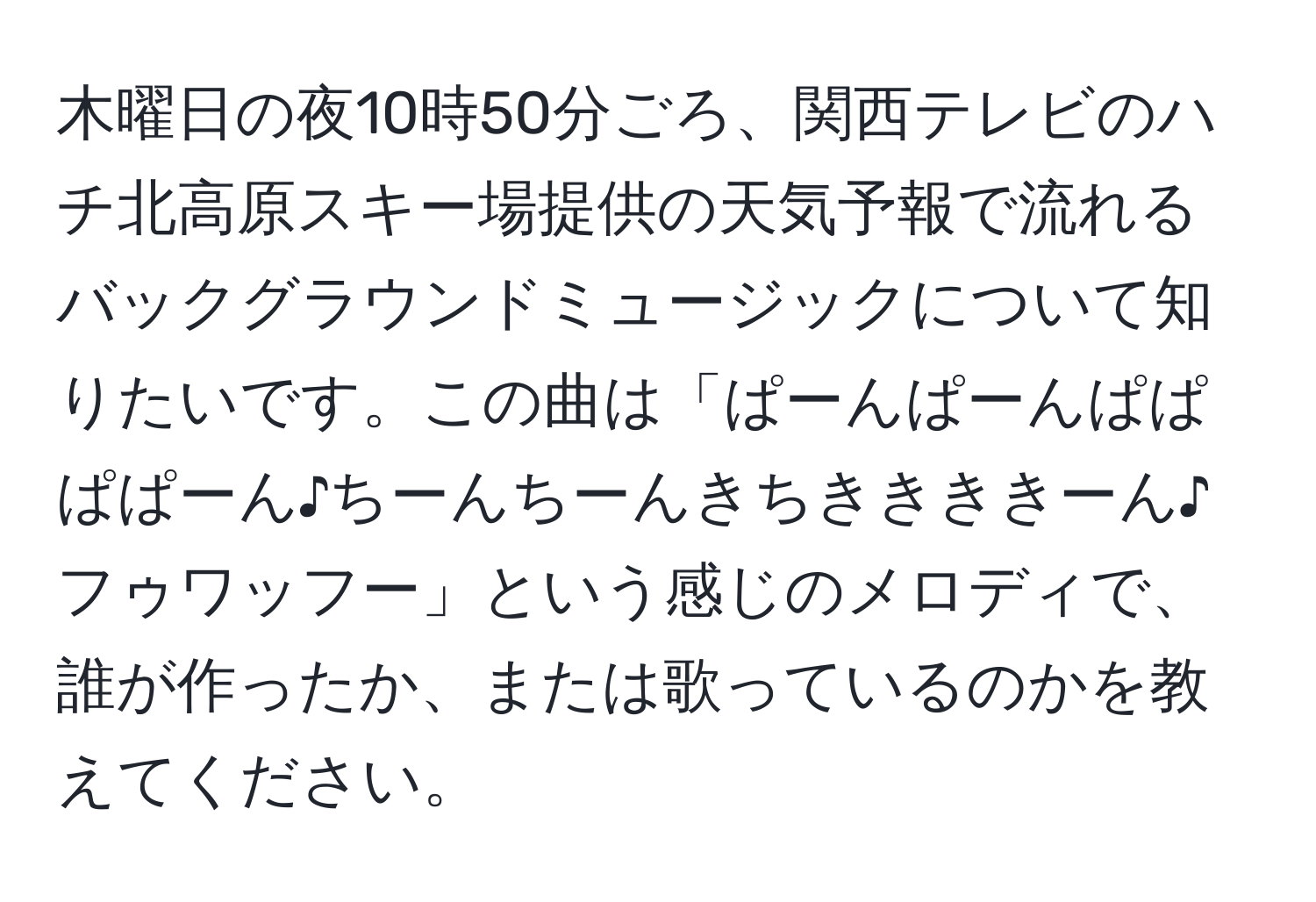 木曜日の夜10時50分ごろ、関西テレビのハチ北高原スキー場提供の天気予報で流れるバックグラウンドミュージックについて知りたいです。この曲は「ぱーんぱーんぱぱぱぱーん♪ちーんちーんきちききききーん♪フゥワッフー」という感じのメロディで、誰が作ったか、または歌っているのかを教えてください。