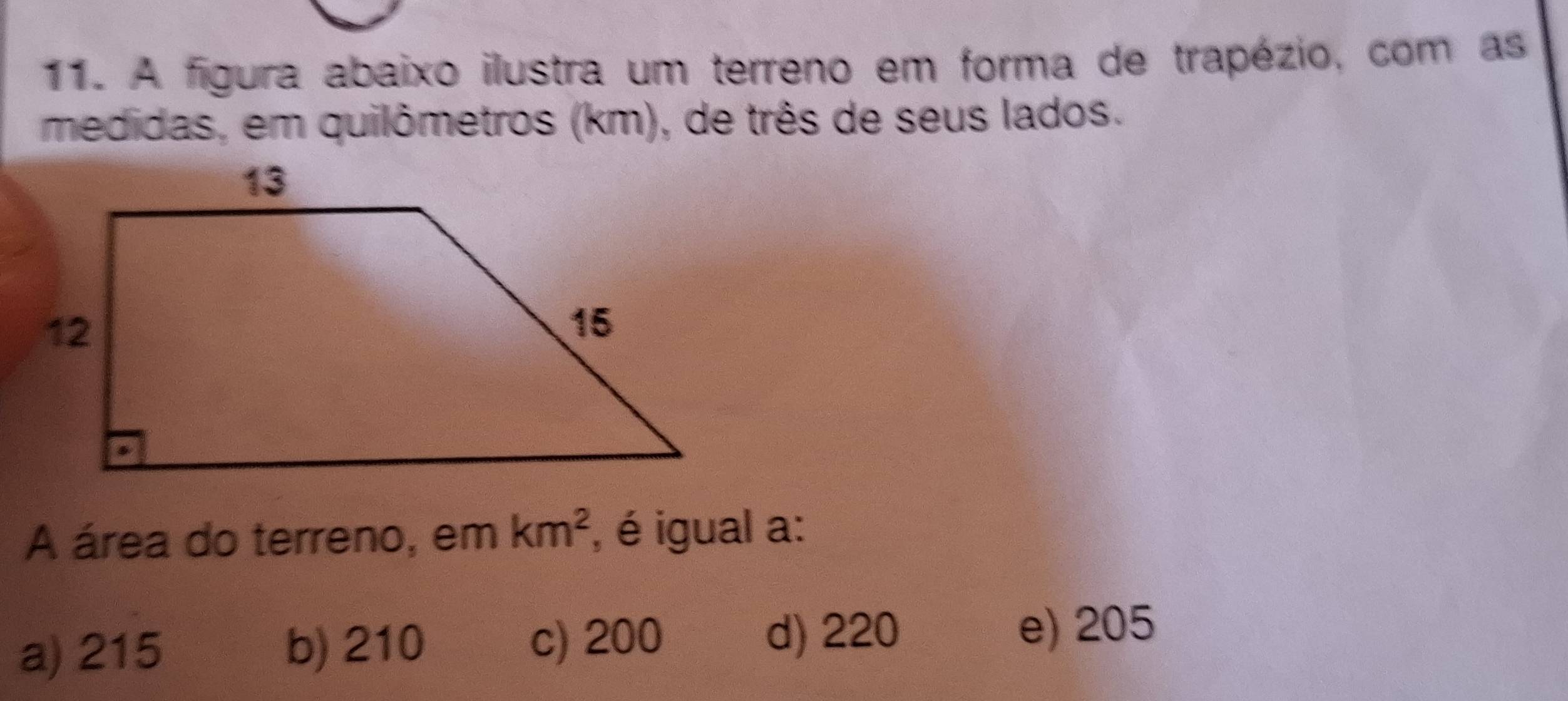 A figura abaixo ilustra um terreno em forma de trapézio, com as
medidas, em quilômetros (km), de três de seus lados.
A área do terreno, em km^2 , é igual a:
a) 215 b) 210 c) 200
d) 220 e) 205