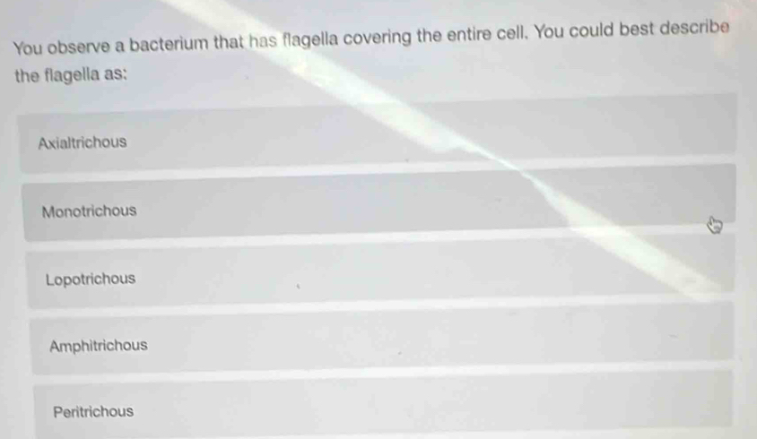 You observe a bacterium that has flagella covering the entire cell. You could best describe
the flagella as:
Axialtrichous
Monotrichous
Lopotrichous
Amphitrichous
Peritrichous