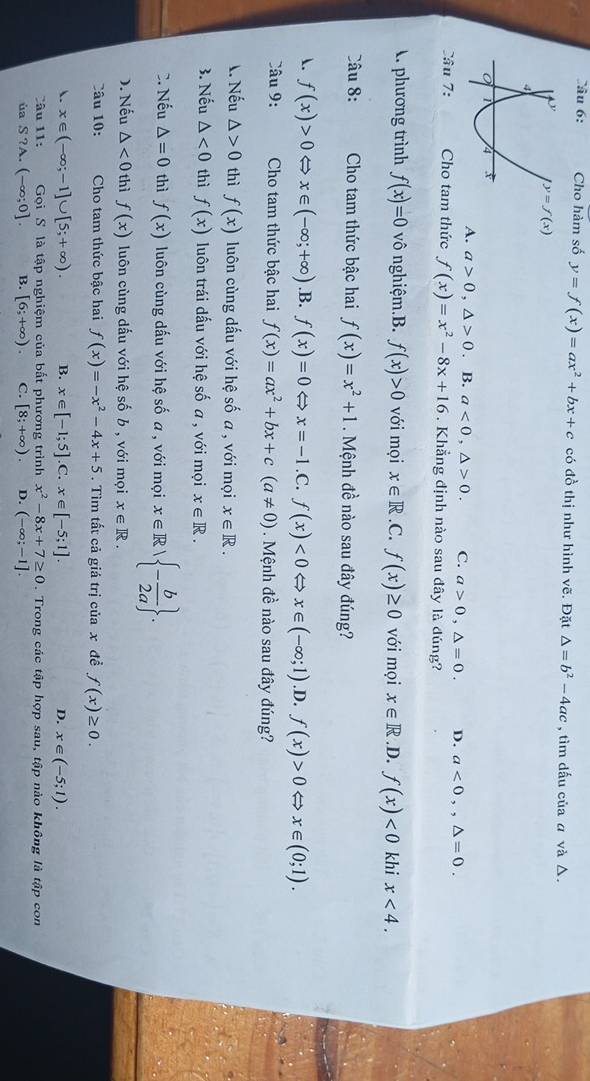 Cho hàm số y=f(x)=ax^2+bx+c có đồ thị như hình vẽ. Đặt △ =b^2-4ac , tìm dấu của α và Δ.
y=f(x)
A. a>0,△ >0. B. a<0,△ >0. C. a>0,△ =0. D. a<0,,△ =0.
Câu 7: Cho tam thức f(x)=x^2-8x+16. Khẳng định nào sau đây là đúng?. phương trình f(x)=0 vô nghiệm.B. f(x)>0 với mọi x∈ R.C.f(x)≥ 0 với mọi x∈ R .D. f(x)<0</tex> khi x<4.
Câu 8: Cho tam thức bậc hai f(x)=x^2+1. Mệnh đề nào sau đây đúng?
. f(x)>0 x∈ (-∈fty ;+∈fty ) .B. f(x)=0 Leftrightarrow x=-1.C.f(x)<0Leftrightarrow x∈ (-∈fty ;1) .D. f(x)>0Leftrightarrow x∈ (0;1).
Câu 9:  Cho tam thức bậc hai f(x)=ax^2+bx+c(a!= 0). Mệnh đề nào sau đây đúng?
1. Nếu △ >0 thì f(x) luôn cùng dấu với hệ số a , với mọi x∈ R.
3. Nếu △ <0</tex> thì f(x) luôn trái dấu với hệ số a , với mọi x∈ R.
C. Nếu △ =0 thì f(x) luôn cùng dấu với hệ số a , với mọi x∈ R| - b/2a  .
). Nếu △ <0</tex> thì f(x) luôn cùng dấu với hệ số b , với mọi x∈ R.
Câu 10: Cho tam thức bậc hai f(x)=-x^2-4x+5. Tìm tất cả giá trị của x đề f(x)≥ 0.
. x∈ (-∈fty ;-1]∪ [5;+∈fty ). B. x∈ [-1;5].C. x∈ [-5;1]. D. x∈ (-5;1).
Câu 11:  Gọi S là tập nghiệm của bất phương trình x^2-8x+7≥ 0. Trong các tập hợp sau, tập nào không là tập con
ùa S ?A. (-∈fty ;0]. B. [6;+∈fty ). C. [8;+∈fty ). D. (-∈fty ;-1].