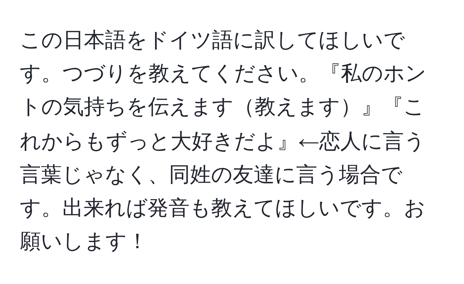 この日本語をドイツ語に訳してほしいです。つづりを教えてください。『私のホントの気持ちを伝えます教えます』『これからもずっと大好きだよ』←恋人に言う言葉じゃなく、同姓の友達に言う場合です。出来れば発音も教えてほしいです。お願いします！