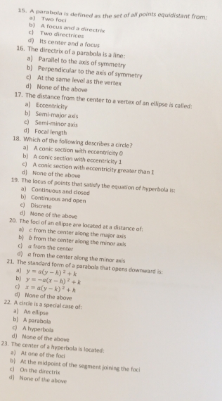 A parabola is defined as the set of all points equidistant from:
a Two foci
b) A focus and a directrix
c) Two directrices
d) Its center and a focus
16. The directrix of a parabola is a line:
a) Parailel to the axis of symmetry
b) Perpendicular to the axis of symmetry
c) At the same level as the vertex
d) None of the above
17. The distance from the center to a vertex of an ellipse is called:
a) Eccentricity
b) Semi-major axis
c) Semi-minor axis
d) Focal length
18. Which of the following describes a circle?
a) A conic section with eccentricity 0
b) A conic section with eccentricity 1
c) A conic section with eccentricity greater than 1
d) None of the above
19. The locus of points that satisfy the equation of hyperbola is:
a) Continuous and closed
b) Continuous and open
c) Discrete
d) None of the above
20. The foci of an ellipse are located at a distance of:
a) c from the center along the major axis
b) b from the center along the minor axis
c) a from the center
d) a from the center along the minor axis
21. The standard form of a parabola that opens downward is:
a) y=a(y-h)^2+k
b) y=-a(x-h)^2+k
c) x=a(y-k)^2+h
d) None of the above
22. A circle is a special case of:
a) An ellipse
b) A parabola
c) A hyperbola
d) None of the above
23. The center of a hyperbola is located:
a) At one of the foci
b) At the midpoint of the segment joining the foci
c) On the directrix
d) None of the above