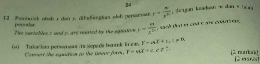 24 
12 Pemboleh ubah x dan y, dihubungkan oleh persamaan y= m/x^(2n)  , dengan keadaan m dan π ialah 
pemalar. 
The variables x and y, are related by the equation y= m/x^(2n)  , such that m and n are constants. 
(@) Tukarkan persamaan itu kepada bentuk linear, Y=mX+c, c!= 0. 
Convert the equation to the linear form, Y=mX+c, c!= 0. 
[2 markah] 
[2 marks]