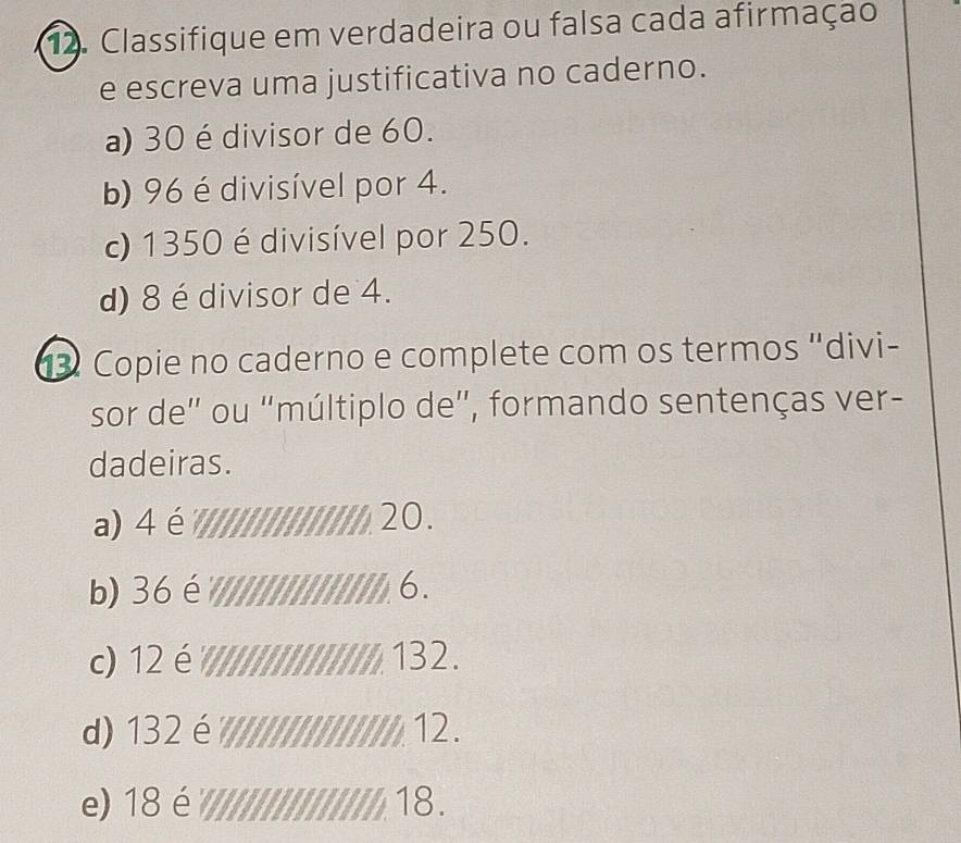 Classifique em verdadeira ou falsa cada afirmação 
e escreva uma justificativa no caderno. 
a) 30 é divisor de 60. 
b) 96 é divisível por 4. 
c) 1350 é divisível por 250. 
d) 8 é divisor de 4. 
3 Copie no caderno e complete com os termos "divi- 
sor de' ou "múltiplo de', formando sentenças ver- 
dadeiras. 
a) 4 é 20. 
b) 36 é 6. 
c) 12 é 132. 
d) 132 é 12. 
e) 18 é 18.