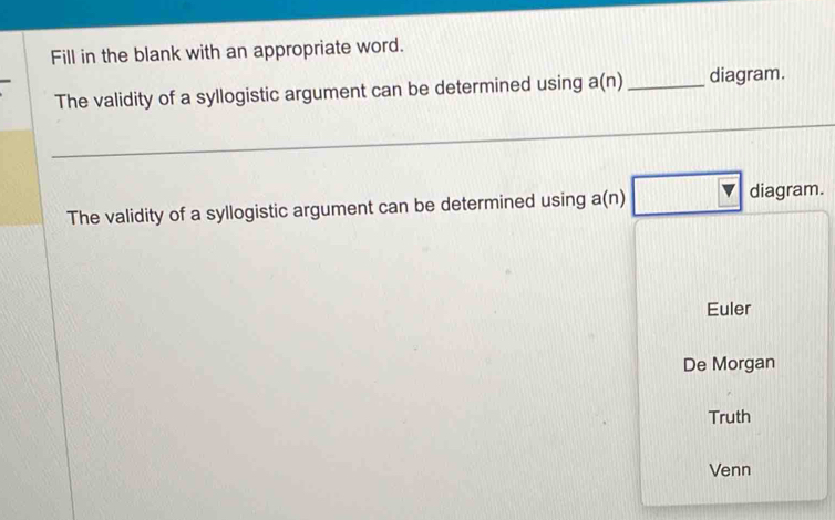 Fill in the blank with an appropriate word. 
The validity of a syllogistic argument can be determined using a(n) _diagram. 
The validity of a syllogistic argument can be determined using a(n)□ diagram. 
Euler 
De Morgan 
Truth 
Venn