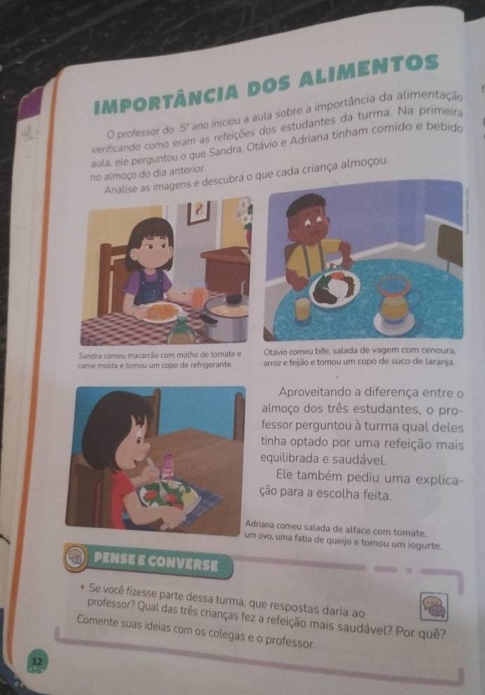 importância dos alimentos
O professor do 5% ano iniciou a aula sobre a importância da alimentação
verificando como eram as refeições dos estudantes da turma. Na primeira
aula, ele perguntou o que Sandra, Otávio e Adriana tinham comido e bebido
no almoço do dia anterior.
Analise as imagens e descubra o cada criança almoçou.
Sandra comeu macarrão com molho de tomate e Otávio comeu bife, salada de vagem com cenoura,
came moída e tomou um copo de refrigerante. arroz e feijão e tomou um copo de suco de laranja.
Aproveitando a diferença entre o
almoço dos três estudantes, o pro-
fessor perguntou à turma qual deles
tinha optado por uma refeição mais
equilibrada e saudável.
Ele também pediu uma explica-
ção para a escolha feita.
driana comeu salada de alface com tomate.
um ovo, uma fatia de queijo e tomou um iogurte.
PENSE E CONVERSE
Se você fizesse parte dessa turma, que respostas daria ao
professor? Qual das três crianças fez a refeição mais saudável? Por quê?
Comente suas ideias com os colegas e o professor.
12