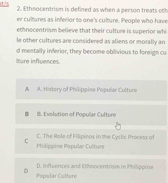 ɔt/s
2. Ethnocentrism is defined as when a person treats oth
er cultures as inferior to one’s culture. People who have
ethnocentrism believe that their culture is superior whi
le other cultures are considered as aliens or morally an
d mentally inferior, they become oblivious to foreign cu
lture influences.
A A. History of Philippine Popular Culture
B B. Evolution of Popular Culture
C. The Role of Filipinos in the Cyclic Process of
C
Philippine Popular Culture
D. Influences and Ethnocentrism in Philippine
D
Popular Culture