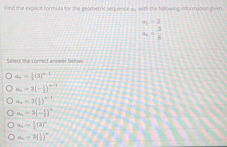 Find the explicit formula for the geometric sequence a_n with the following information given.
a_1=3
a_4= 3/8 
Select the correct answer below:
a_n= 1/2 (3)^n-1
a_n=3(- 1/2 )^n-1
a_n=3( 1/2 )^n-1
a_n=3(- 1/2 )^n
a_n= 1/2 (3)^n
a_n=3( 1/2 )^n