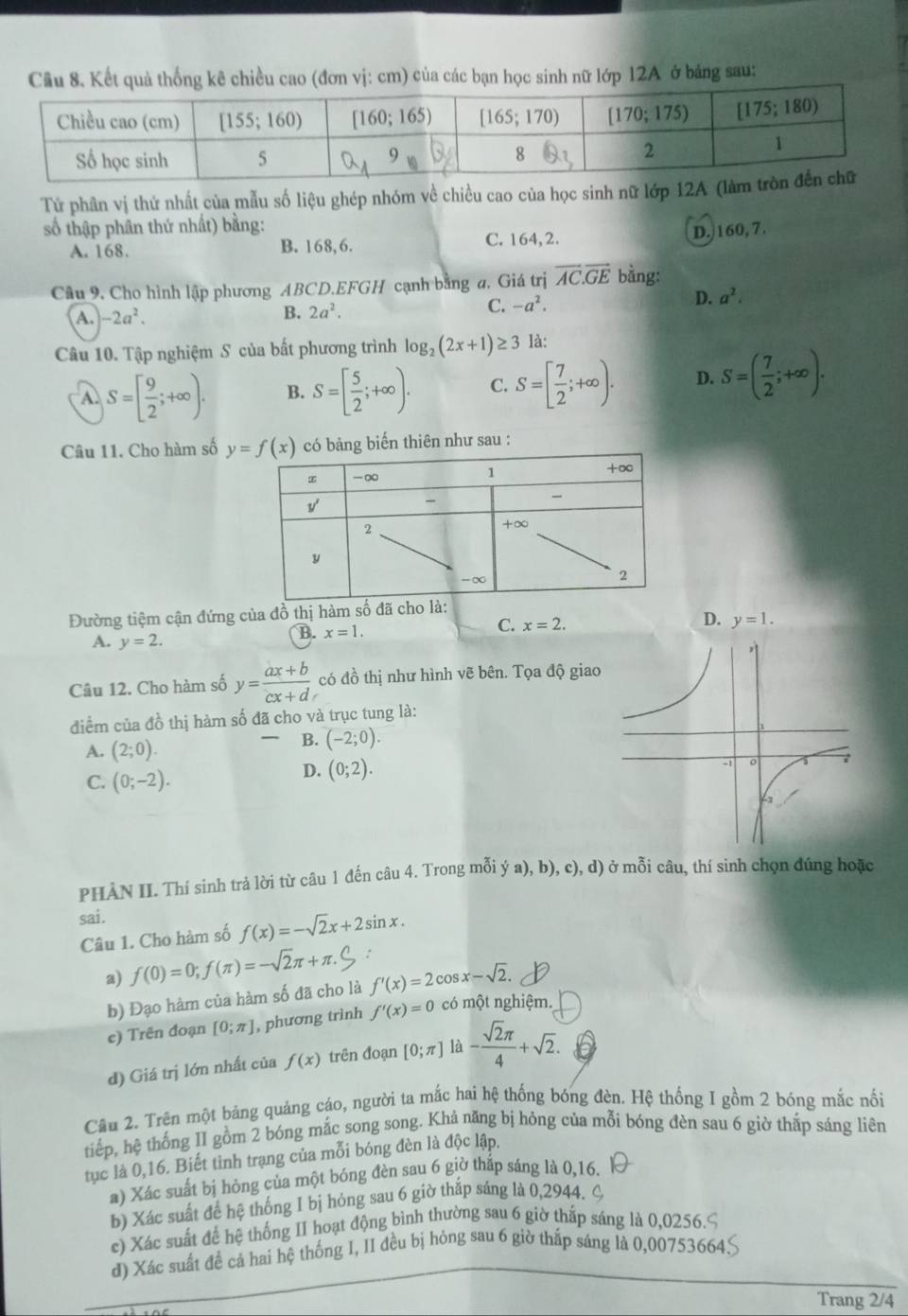 Cầu 8. Kết quả thống kê chiều cao (đơn vị: cm) của các bạn học sinh nữ lớp 12A ở bảng sau:
Tứ phân vị thứ nhất của mẫu số liệu ghép nhóm về chiều cao của học sinh nữ lớp 12
số thập phân thứ nhất) bằng:
A. 168. B. 168,6. C. 164, 2. D. 160,7.
Câu 9, Cho hình lập phương ABCD.EFGH cạnh bằng a, Giá trị overline AC.overline GE bằng:
A. -2a^2. B. 2a^2.
C. -a^2.
D. a^2.
Câu 10. Tập nghiệm S của bất phương trình log _2(2x+1)≥ 3 là:
A. S=[ 9/2 ;+∈fty ). B. S=[ 5/2 ;+∈fty ). C. S=[ 7/2 ;+∈fty ). D. S=( 7/2 ;+∈fty ).
Câu 11. Cho hàm số có bảng biến thiên như sau :
Đường tiệm cận đứng của đồ thị hàm số đã cho là:
A. y=2.
B. x=1. C. x=2. D. y=1.
Câu 12. Cho hàm số y= (ax+b)/cx+d  có đồ thị như hình vẽ bên. Tọa độ giao
điểm của đồ thị hàm số đã cho và trục tung là:
A. (2;0).
、 B. (-2;0).
C. (0;-2).
D. (0;2).
PHÀN II. Thí sinh trả lời từ câu 1 đến câu 4. Trong mỗi ý a), b), c), d) ở mỗi câu, thí sinh chọn đúng hoặc
sai.
Câu 1. Cho hàm số f(x)=-sqrt(2)x+2sin x.
a) f(0)=0;f(π )=-sqrt(2)π +π . :
b) Đạo hàm của hàm số đã cho là f'(x)=2cos x-sqrt(2).
e) Trên đoạn [0;π ] , phương trình f'(x)=0 có một nghiệm.
d) Giá trị lớn nhất của f(x) trên đoạn [0;π ] là - sqrt(2)π /4 +sqrt(2).
Câu 2. Trên một bảng quảng cáo, người ta mắc hai hệ thống bóng đèn. Hệ thống I gồm 2 bóng mắc nổi
tiếp, hệ thống II gồm 2 bóng mắc song song. Khả năng bị hỏng của mỗi bóng đèn sau 6 giờ thắp sáng liên
tục là 0,16. Biết tình trạng của mỗi bóng đèn là độc lập,
a) Xác suất bị hỏng của một bóng đèn sau 6 giờ thắp sáng là 0,16.
b) Xác suất để hệ thống I bị hỏng sau 6 giờ thắp sáng là 0,2944.
c) Xác suất để hệ thống II hoạt động bình thường sau 6 giờ thắp sáng là 0,0256.