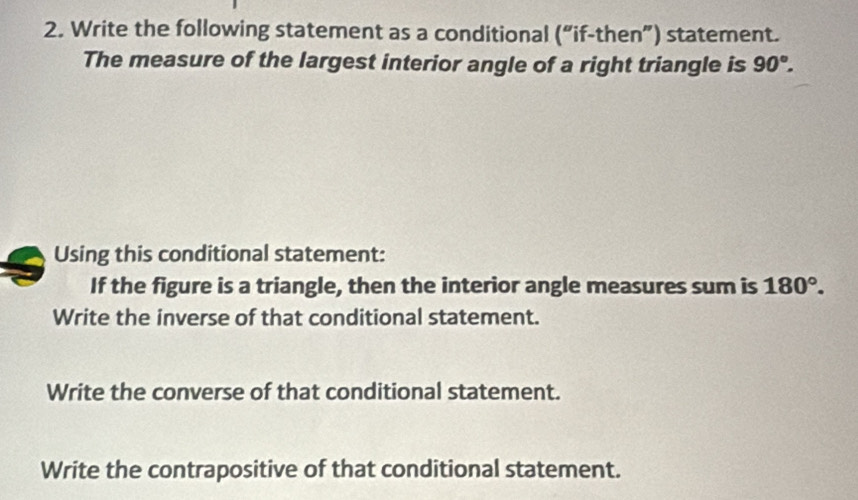 Write the following statement as a conditional ('' if-then”) statement. 
The measure of the largest interior angle of a right triangle is 90°. 
Using this conditional statement: 
If the figure is a triangle, then the interior angle measures sum is 180°. 
Write the inverse of that conditional statement. 
Write the converse of that conditional statement. 
Write the contrapositive of that conditional statement.