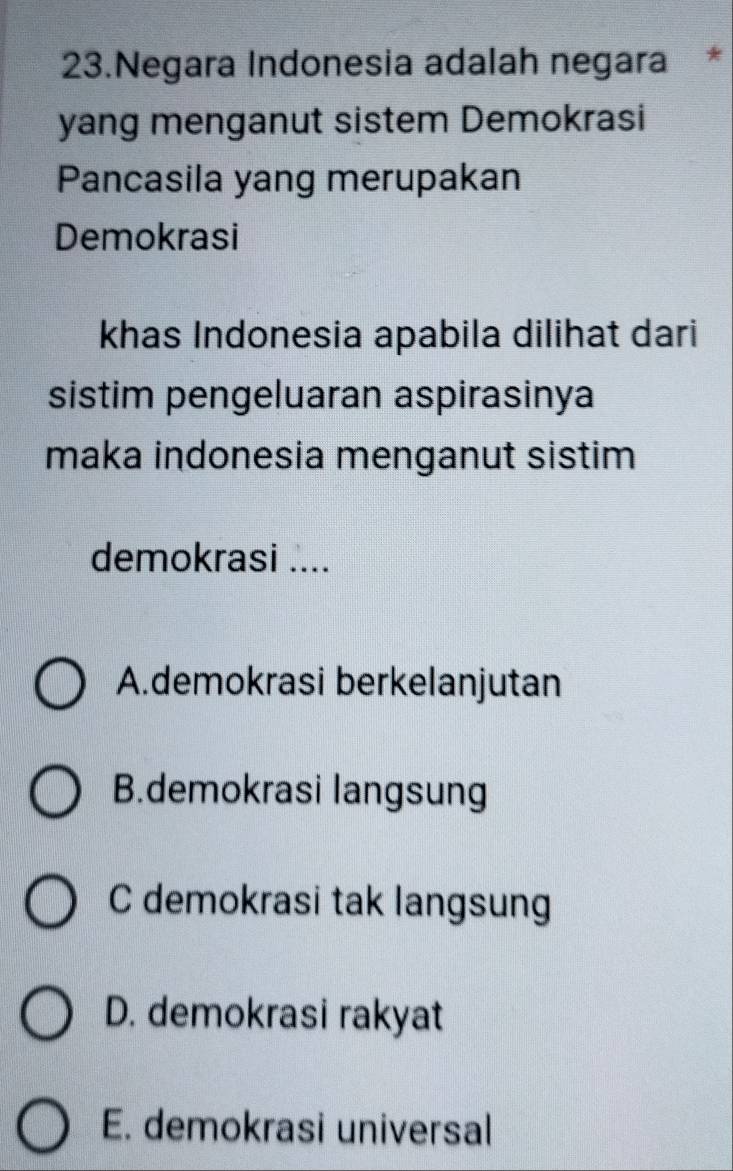 Negara Indonesia adalah negara *
yang menganut sistem Demokrasi
Pancasila yang merupakan
Demokrasi
khas Indonesia apabila dilihat dari
sistim pengeluaran aspirasinya
maka indonesia menganut sistim
demokrasi ....
A.demokrasi berkelanjutan
B.demokrasi langsung
C demokrasi tak langsung
D. demokrasi rakyat
E. demokrasi universal