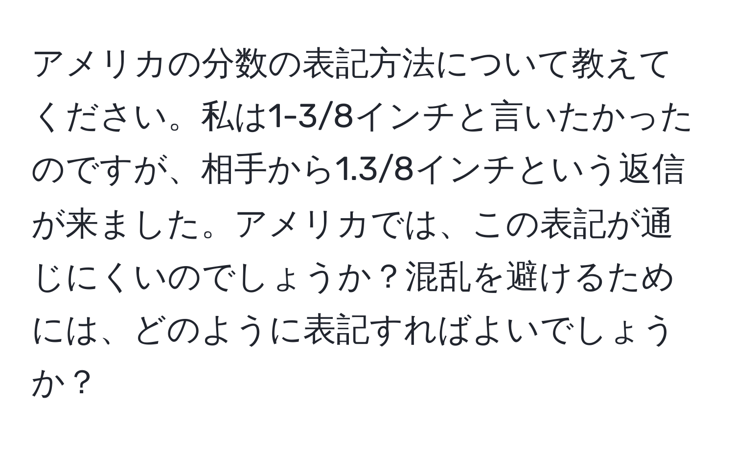 アメリカの分数の表記方法について教えてください。私は1-3/8インチと言いたかったのですが、相手から1.3/8インチという返信が来ました。アメリカでは、この表記が通じにくいのでしょうか？混乱を避けるためには、どのように表記すればよいでしょうか？