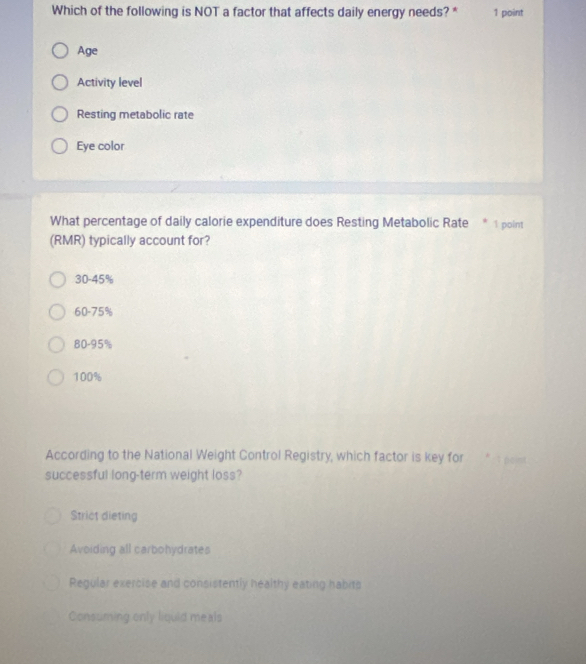 Which of the following is NOT a factor that affects daily energy needs? * 1 point
Age
Activity level
Resting metabolic rate
Eye color
What percentage of daily calorie expenditure does Resting Metabolic Rate * 1 point
(RMR) typically account for?
30-45%
60-75%
80-95%
100%
According to the National Weight Control Registry, which factor is key for 
successful long-term weight loss?
Strict dieting
Avoiding all carbohydrates
Regular exercise and consistently healthy eating habits
Consuring only liquid meals