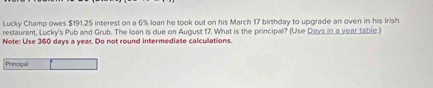 Lucky Champ owes $191.25 interest on a 6% loan he took out on his March 17 birthday to upgrade an oven in his Irish 
restaurant, Lucky's Pub and Grub. The loan is due on August 17. What is the principal? (Use Days in a year table.) 
Note: Use 360 days a year. Do not round intermediate calculations. 
Principal