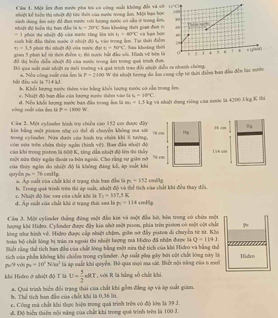 Một ẩm đun nước pha trà có công suất không đổi và c
nhiệt kể hiển thị nhiệt độ tức thời của nước trong ẩm. Một bạn họ
sinh dùng ẩm này đề đun nước với lượng nước có sẵn ở trong ẩm
nhiệt độ hiển thị ban đầu là t_0=20°C Sau khoảng thời gian đun τ
=1 phút thì nhiệt độ của nước tăng lên tới t_1=40°C và bạn họ
sinh bắt đầu thêm nước ở nhiệt độ tỷ vào trong ẩm. Tại thời điể
r_2=3.5 phút thì nhiệt độ của nước đạt t_2=50°C Sau khoảng thờ
gian 5 phút kc^2 : từ thời điểm 13 thì nước bắt đầu sối. Hình vẽ bên 
đồ thị biểu diễn nhiệt độ của nước trong ẩm trong quả trình đun
Bỏ qua mắt mát nhiệt ra môi trường và quả trình trao đồi nhiệt diễn ra nhanh chóng.
a. Nếu công suất của ẩm là P=2100 W thì nhiệt lượng do ấm cung cấp từ thời điểm ban đầu đến lúc nước
bắt đầu sôi là 714 kJ.
b. Khối lượng nước thêm vào bằng khổi lượng nước có sẵn trong ấm.
c. Nhiệt độ ban đầu của lượng nước thêm vào là t_x=10°C.
d. Nếu khối lượng nước ban đầu trong ẩm là m_1=1,5kg và nhiệt dung riêng của nước là 4200 J/kg.K thì
công suất của ẩm là P=1800W.
Câu 2. Một cylinder hình trụ chiều cao 152 cm được đậy
38 cm Hg
kin bằng một piston nhẹ có thể di chuyển không ma sát 76 cm Hg
trong cylinder. Nửa dưới của hình trụ chứa khi lí tướng,
còn nửa trên chứa thủy ngân (hình vẽ). Ban đầu nhiệt độ
của khí trong piston là 600 K, tăng dần nhiệt độ lên thì thấy 114 cm
một nửa thủy ngân thoát ra bên ngoài. Cho rằng sự giãn nở 76 cm
của thủy ngân do nhiệt độ là không đáng koverline overline c , áp suất khí
quyển p_0=76cmHg.
a. Áp suất của chất khi ở trạng thái ban đầu là p_1=152cmHg.
b. Trong quá trình trên thì áp suất, nhiệt độ và thể tích của chất khí đều thay đổi.
c. Nhiệt độ lúc sau của chất khi là T_2=337.5K
d. Áp suất của chất khi ở trạng thái sau là p_2=114cmHg.
Cầu 3. Một cylinder thẳng đứng một đầu kin và một đầu hở, bên trong có chứa một
lượng khi Hidro. Cylinder được đậy kin nhờ một pison, phia trên piston có một cột chất po
lóng như hình vẽ. Hidro được cấp nhiệt chậm, giãn nở đấy piston di chuyển từ từ. Khi
toàn bộ chất lỏng bị tràn ra ngoài thì nhiệt lượng mà Hidro đã nhận được là Q=119J.
Biết rằng thể tích ban đầu của chất lông bằng một nửa thể tích của khí Hidro và bằng thể
tích của phần không khí chiếm trong cylinder. Áp suất phụ gây bởi cột chất lỏng này là Hidro
p/9 với p_0=10^5N/m^2 là áp suất khi quyển. Bỏ qua mọi ma sát. Biết nội năng của n mol
khí Hidro ở nhiệt độ T là U= 5/2 nRT , với R là hằng số chất khi.
a. Quá trình biến đổi trạng thái của chất khí gồm đẳng áp và áp suất giảm.
b. Thể tích ban đầu của chất khí là 0,36 lit.
c. Công mà chất khí thực hiện trong quá trình trên có độ lớn là 39 J.
d. Độ biển thiên nội năng của chất khí trong quả trình trên là 100 J.