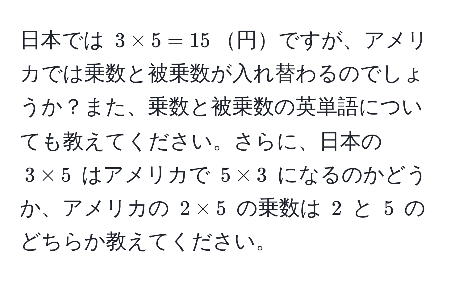 日本では $3 * 5 = 15$円ですが、アメリカでは乗数と被乗数が入れ替わるのでしょうか？また、乗数と被乗数の英単語についても教えてください。さらに、日本の $3 * 5$ はアメリカで $5 * 3$ になるのかどうか、アメリカの $2 * 5$ の乗数は $2$ と $5$ のどちらか教えてください。