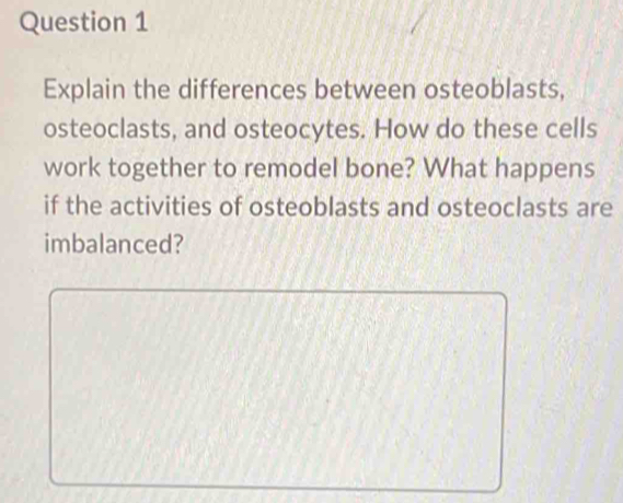 Explain the differences between osteoblasts, 
osteoclasts, and osteocytes. How do these cells 
work together to remodel bone? What happens 
if the activities of osteoblasts and osteoclasts are 
imbalanced?