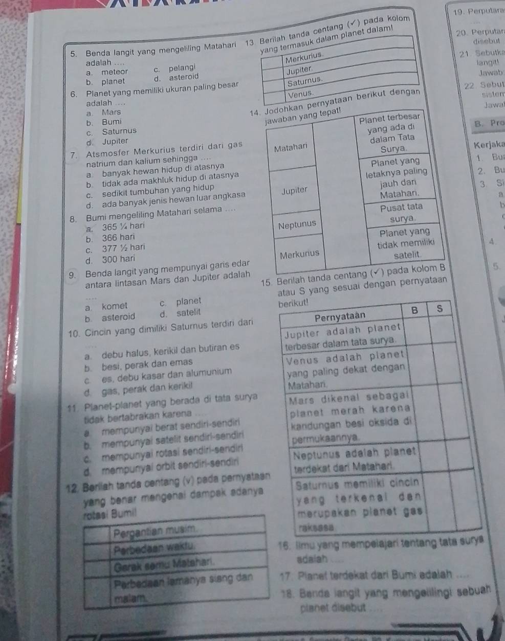 Perpulara
dalam!
20. Perputar
5. Benda langit yang mengeliling Matahari centang (✔) pada kolom
disebut
a. meteor c. pelangi21. Sebutka
adalah ....
langit!
b. planet d. asteroid
6. Planet yang memiliki ukuran paling besarJawab
22 Sebut
1
sistem
adalah ....
Jawa
a. Mars
b. Bumi
c. SaturnusB. Pro
d Jupiter
7. Atsmosfer Merkurius terdiri dari gas
natrium dan kalium sehingga ....Kerjaka
a banyak hewan hidup di atasnya1. Bu
b tidak ada makhluk hidup di atasnya
c. sedikit tumbuhan yang hidup2. Bu
d. ada banyak jenis hewan luar angkasa
3 Si
8. Bumi mengeliling Matahari selama ....
a
a. 365 ½ hari
b
b. 366 hari
c. 377 ½ hari
d. 300 hari A .
9. Benda langit yang mempunyai garis edar
15. Berilah  5.
antara lintasan Mars dan Jupiter adalah
a komet c planet S yang sesuai dengan pernyataan
b asteroid d. satelit 
10. Cincin yang dimiliki Saturnus terdiri dari
a. debu halus, kerikil dan butiran es
b. besi, perak dan emas
c. es, debu kasar dan alumunium
d. gas, perak dan keriki! 
11. Planet-planet yang berada di tata surya
tidak bertabrakan karena
a mempunyai berat sendiri-sendiri
b. mempunyai satelit sendirl-sendiri
c. mempunyai rotasi sendiri-sendiri
d. mempunyai orbit sendiri-sendiri
12. Berliah tanda centang (v) pada pernyatasn
yang benar mengenai dampak adanya 
. Iimu yang mempe
adaiah N 
. Planet terdekat dari Bumi edalah ....
8. Benda langit yang mengeiilingi sebuah
planet disebut